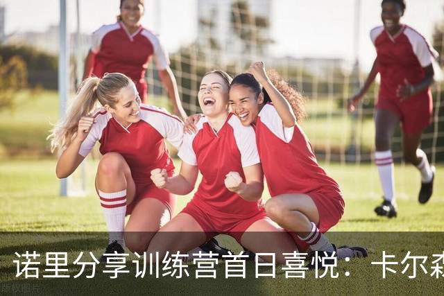 诺里分享训练营首日喜悦：卡尔森的表现令我印象深刻